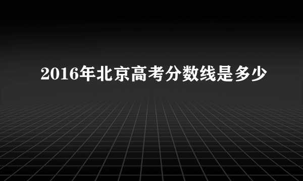 2016年北京高考分数线是多少