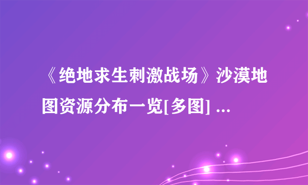 《绝地求生刺激战场》沙漠地图资源分布一览[多图] 沙漠地图哪里资源多