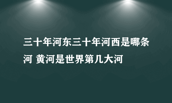 三十年河东三十年河西是哪条河 黄河是世界第几大河