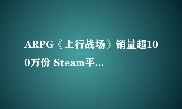 ARPG《上行战场》销量超100万份 Steam平史低特卖中