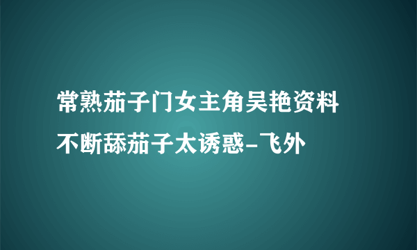 常熟茄子门女主角吴艳资料 不断舔茄子太诱惑-飞外