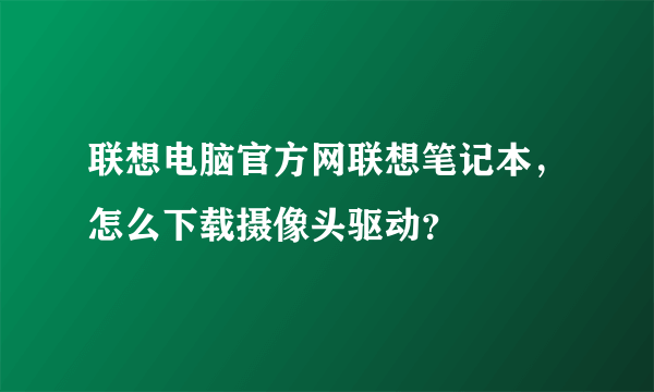 联想电脑官方网联想笔记本，怎么下载摄像头驱动？