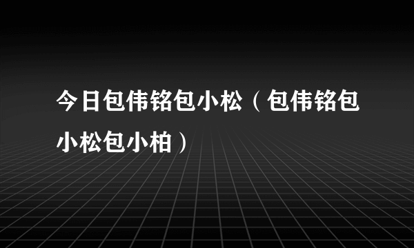 今日包伟铭包小松（包伟铭包小松包小柏）