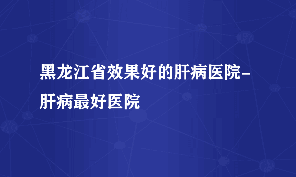 黑龙江省效果好的肝病医院-肝病最好医院