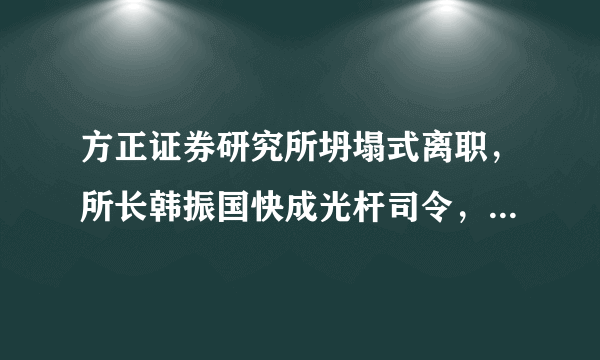 方正证券研究所坍塌式离职，所长韩振国快成光杆司令，证券行业跳槽都这么猛吗？