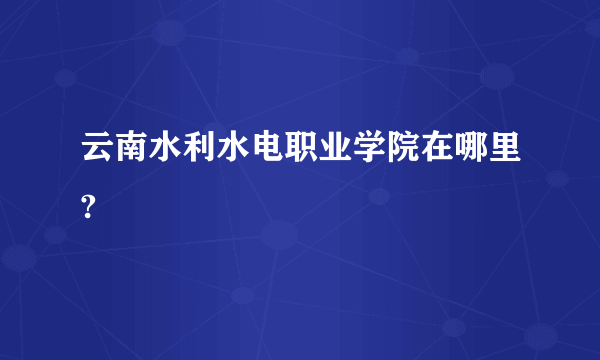 云南水利水电职业学院在哪里?