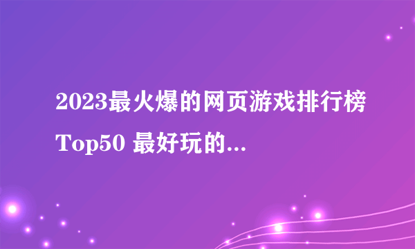 2023最火爆的网页游戏排行榜Top50 最好玩的页游尽在这里