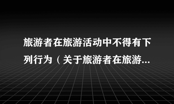 旅游者在旅游活动中不得有下列行为（关于旅游者在旅游活动中不得有下列行为的简介）