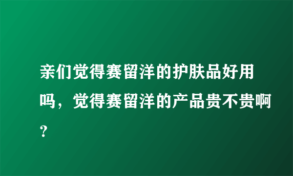 亲们觉得赛留洋的护肤品好用吗，觉得赛留洋的产品贵不贵啊？