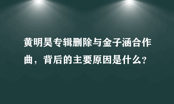 黄明昊专辑删除与金子涵合作曲，背后的主要原因是什么？