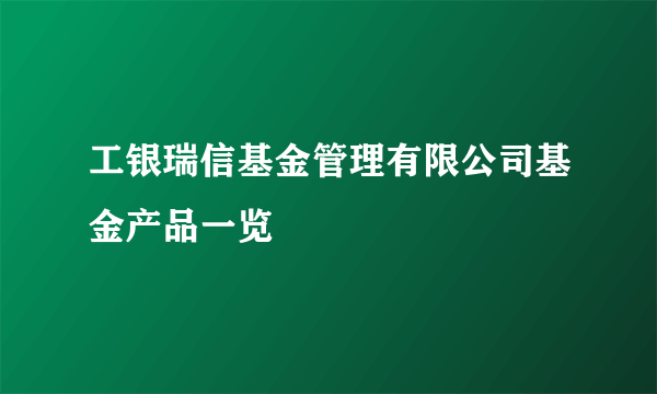 工银瑞信基金管理有限公司基金产品一览