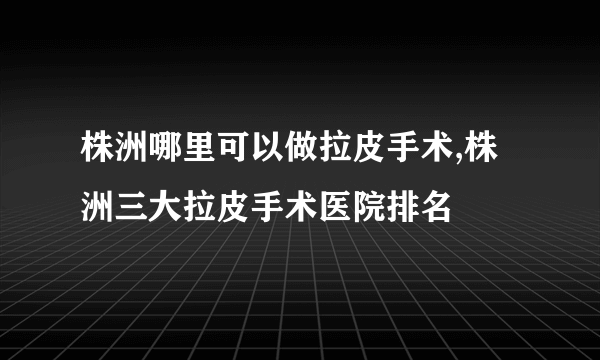 株洲哪里可以做拉皮手术,株洲三大拉皮手术医院排名