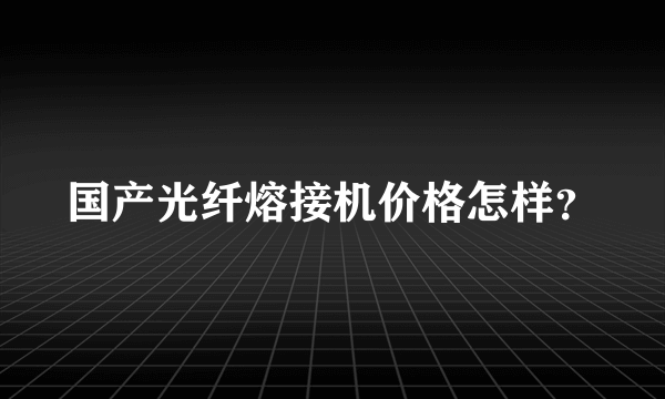 国产光纤熔接机价格怎样？