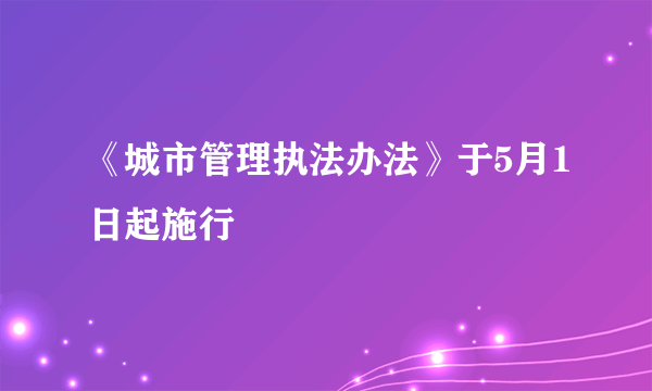 《城市管理执法办法》于5月1日起施行