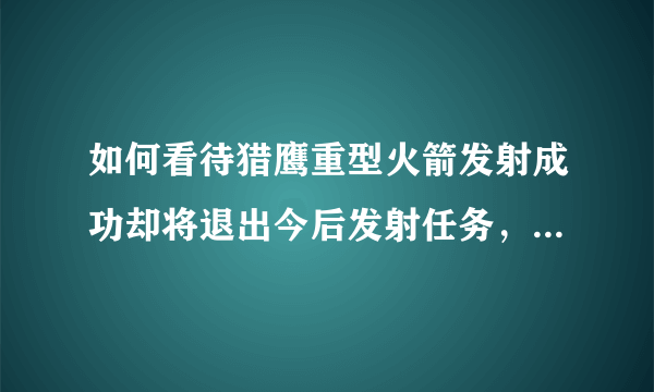 如何看待猎鹰重型火箭发射成功却将退出今后发射任务，专注BFR系统前景更好？