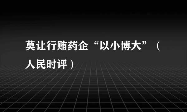 莫让行贿药企“以小博大”（人民时评）