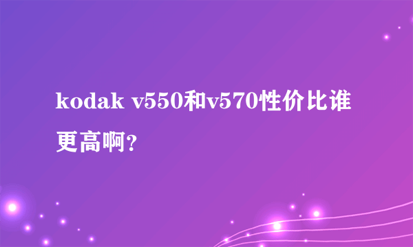 kodak v550和v570性价比谁更高啊？