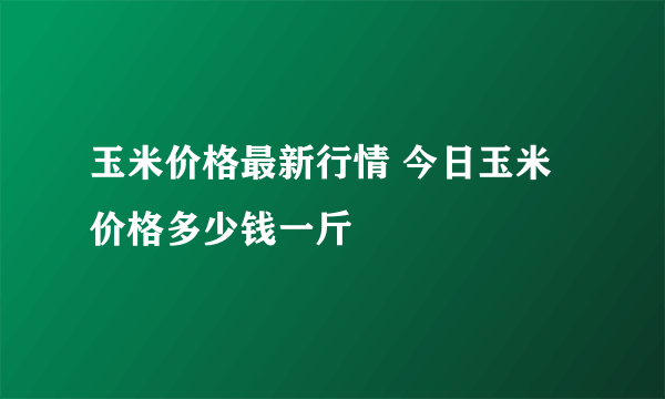 玉米价格最新行情 今日玉米价格多少钱一斤