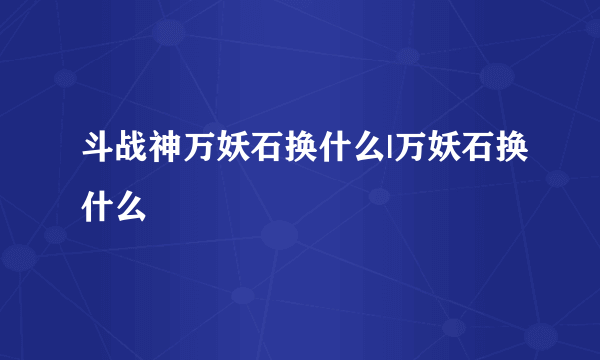 斗战神万妖石换什么|万妖石换什么