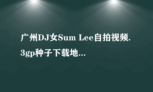 广州DJ女Sum Lee自拍视频.3gp种子下载地址有么？谢谢