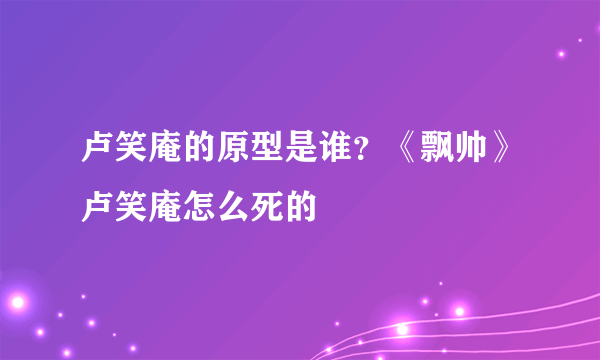 卢笑庵的原型是谁？《飘帅》卢笑庵怎么死的