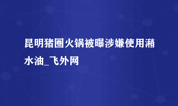 昆明猪圈火锅被曝涉嫌使用潲水油_飞外网