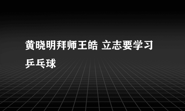 黄晓明拜师王皓 立志要学习乒乓球