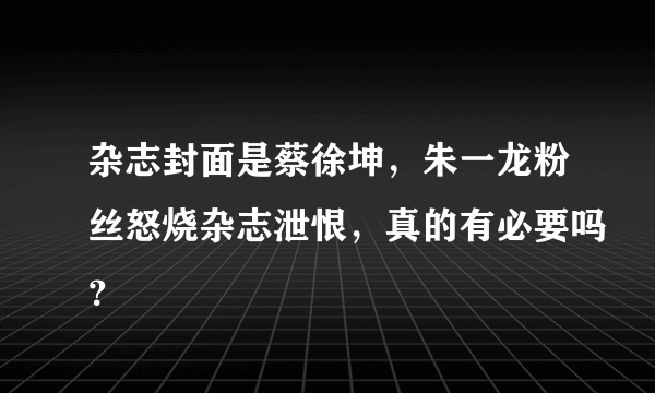 杂志封面是蔡徐坤，朱一龙粉丝怒烧杂志泄恨，真的有必要吗？