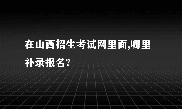 在山西招生考试网里面,哪里补录报名?