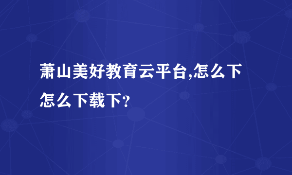 萧山美好教育云平台,怎么下怎么下载下？