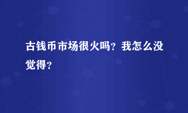 古钱币市场很火吗？我怎么没觉得？