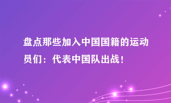 盘点那些加入中国国籍的运动员们：代表中国队出战！