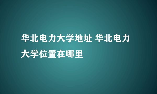 华北电力大学地址 华北电力大学位置在哪里