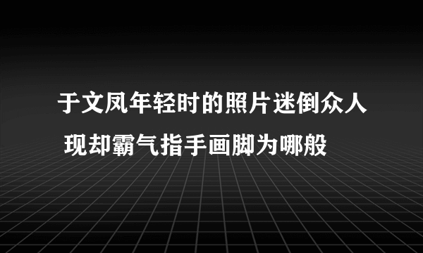 于文凤年轻时的照片迷倒众人 现却霸气指手画脚为哪般