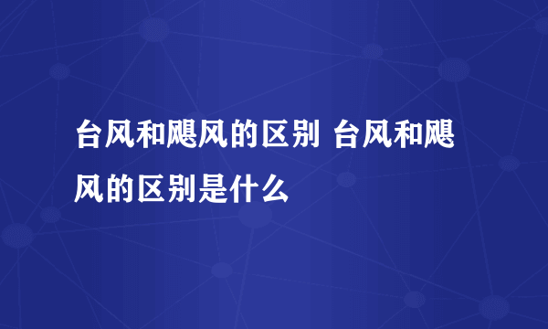 台风和飓风的区别 台风和飓风的区别是什么