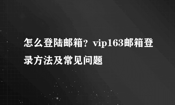 怎么登陆邮箱？vip163邮箱登录方法及常见问题