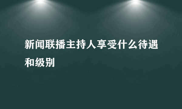 新闻联播主持人享受什么待遇和级别