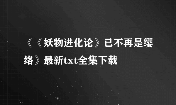 《《妖物进化论》已不再是缨络》最新txt全集下载