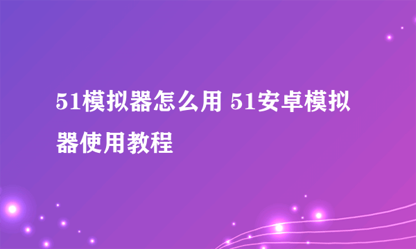 51模拟器怎么用 51安卓模拟器使用教程