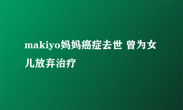 makiyo妈妈癌症去世 曾为女儿放弃治疗