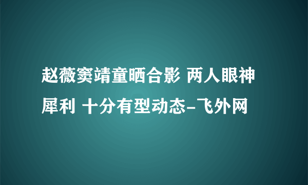 赵薇窦靖童晒合影 两人眼神犀利 十分有型动态-飞外网