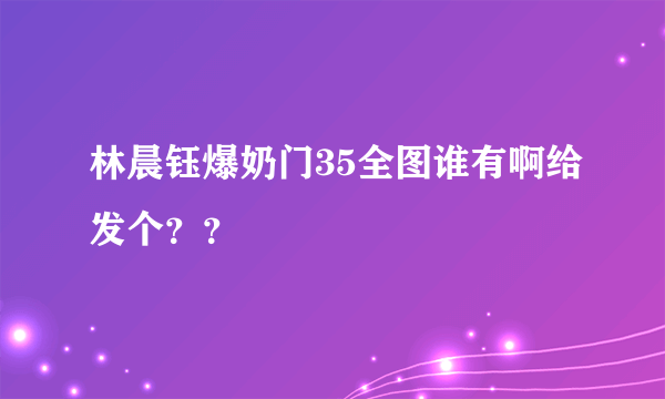 林晨钰爆奶门35全图谁有啊给发个？？