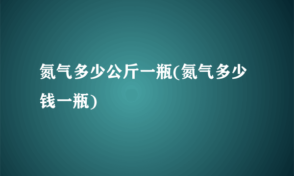 氮气多少公斤一瓶(氮气多少钱一瓶)