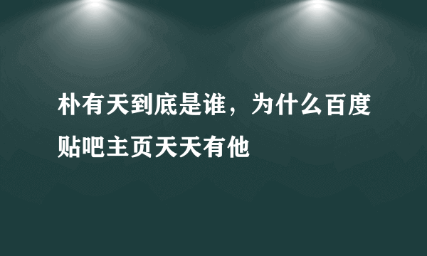 朴有天到底是谁，为什么百度贴吧主页天天有他