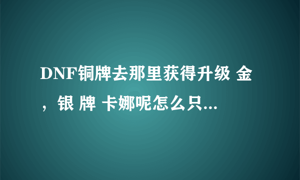 DNF铜牌去那里获得升级 金，银 牌 卡娜呢怎么只有金牌 银牌。我总得先拿铜牌先把