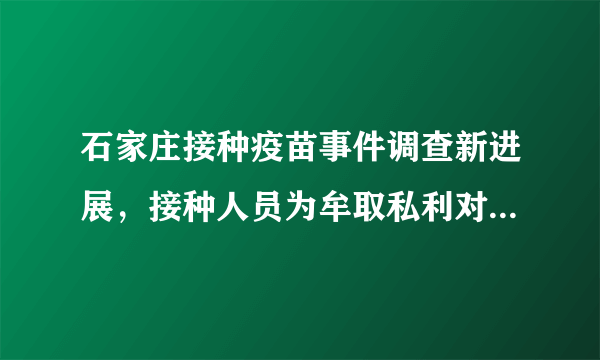 石家庄接种疫苗事件调查新进展，接种人员为牟取私利对29名儿童使用替代疫苗