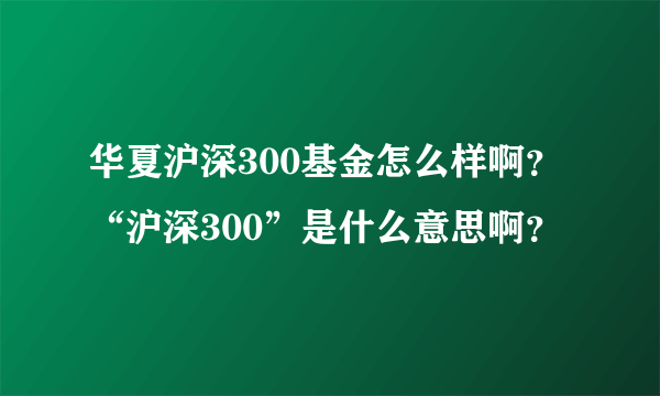 华夏沪深300基金怎么样啊？“沪深300”是什么意思啊？