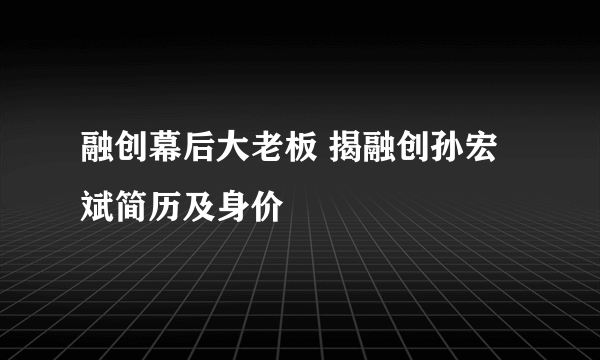 融创幕后大老板 揭融创孙宏斌简历及身价