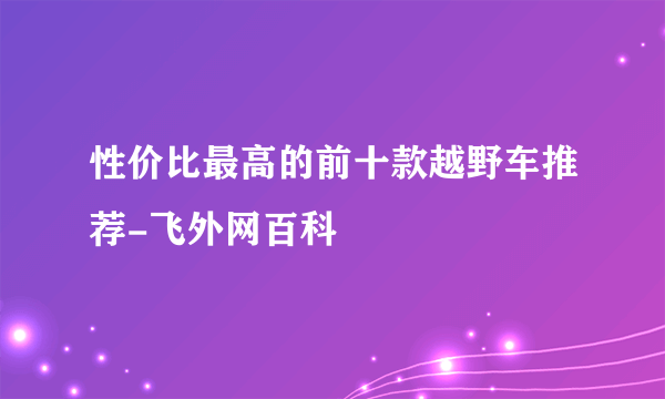 性价比最高的前十款越野车推荐-飞外网百科