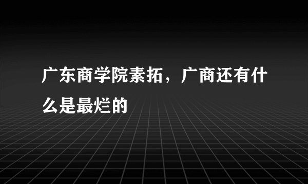 广东商学院素拓，广商还有什么是最烂的